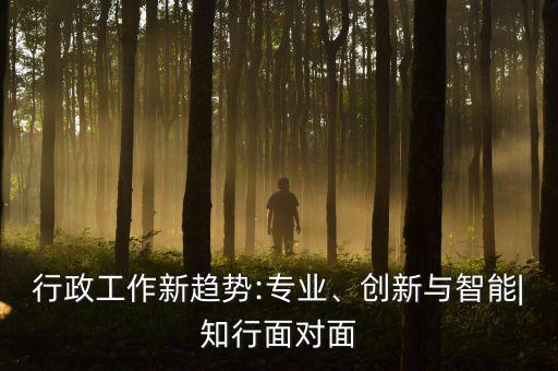 行政工作新趨勢(shì):專(zhuān)業(yè)、創(chuàng)新與智能|知行面對(duì)面