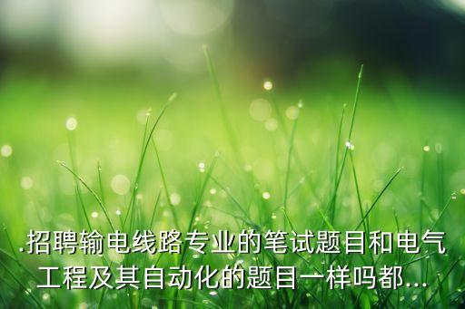 .招聘輸電線路專業(yè)的筆試題目和電氣工程及其自動(dòng)化的題目一樣嗎都...