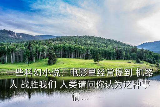 一些科幻小說、電影里經(jīng)常提到 機(jī)器人 戰(zhàn)勝我們 人類請問你認(rèn)為這種事情...