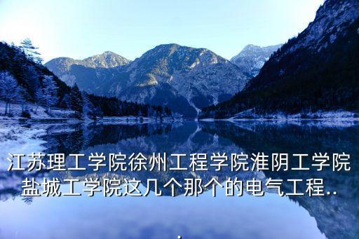 江蘇理工學院徐州工程學院淮陰工學院鹽城工學院這幾個那個的電氣工程...