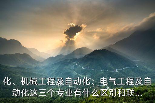 化、機械工程及自動化、電氣工程及自動化這三個專業(yè)有什么區(qū)別和聯(lián)...