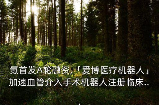 氪首發(fā)A輪融資,「愛博醫(yī)療機器人」加速血管介入手術(shù)機器人注冊臨床...
