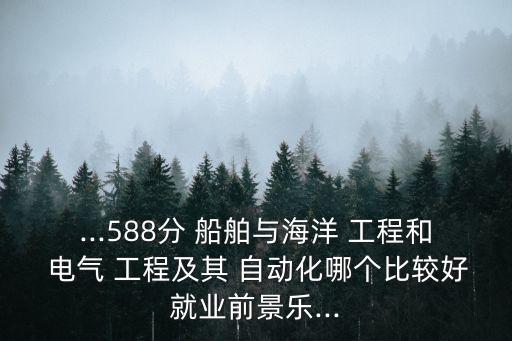 ...588分 船舶與海洋 工程和 電氣 工程及其 自動(dòng)化哪個(gè)比較好就業(yè)前景樂(lè)...