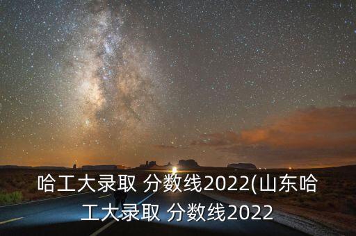 哈工大錄取 分數(shù)線2022(山東哈工大錄取 分數(shù)線2022