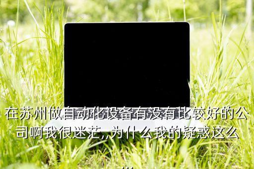 在蘇州做自動(dòng)化設(shè)備有沒(méi)有比較好的公司啊我很迷茫,,為什么我的疑惑這么...