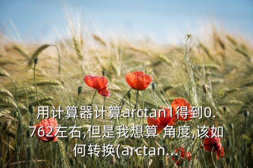 用計算器計算arctan1得到0.762左右,但是我想算 角度,該如何轉(zhuǎn)換(arctan...