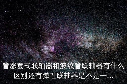 管漲套式聯(lián)軸器和波紋管聯(lián)軸器有什么區(qū)別還有彈性聯(lián)軸器是不是一...