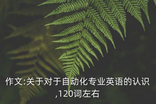 作文:關(guān)于對(duì)于自動(dòng)化專業(yè)英語的認(rèn)識(shí),120詞左右