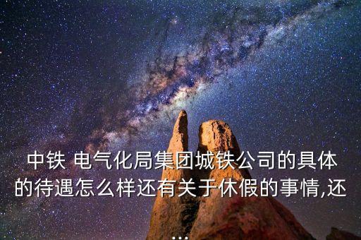  中鐵 電氣化局集團(tuán)城鐵公司的具體的待遇怎么樣還有關(guān)于休假的事情,還...