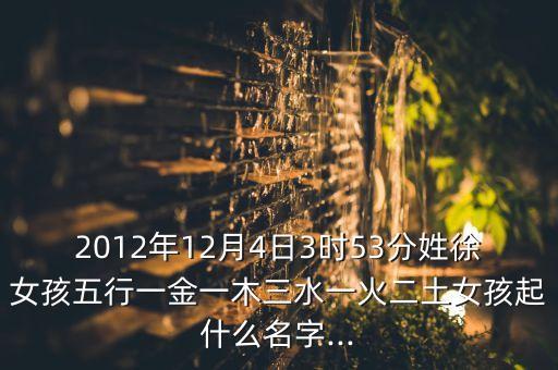 2012年12月4日3時(shí)53分姓徐女孩五行一金一木三水一火二土女孩起什么名字...