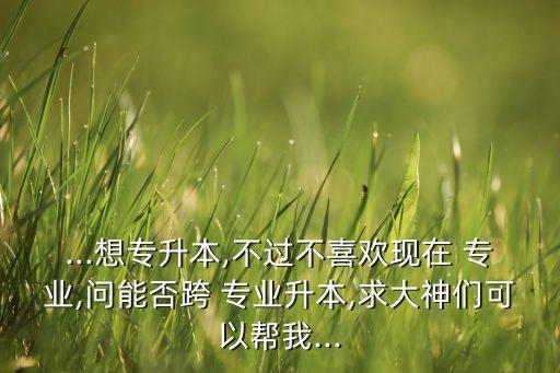 ...想專升本,不過不喜歡現(xiàn)在 專業(yè),問能否跨 專業(yè)升本,求大神們可以幫我...