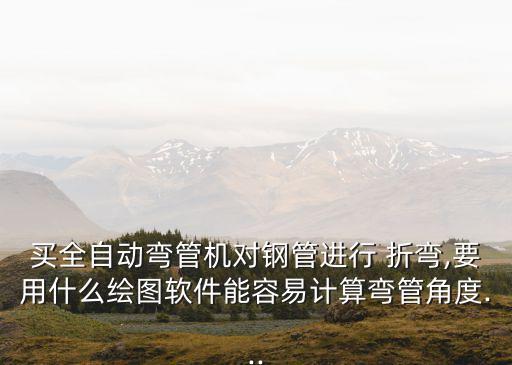 買全自動(dòng)彎管機(jī)對(duì)鋼管進(jìn)行 折彎,要用什么繪圖軟件能容易計(jì)算彎管角度...