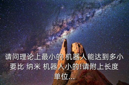 請(qǐng)問(wèn)理論上最小的 機(jī)器人能達(dá)到多小要比 納米 機(jī)器人小的!請(qǐng)附上長(zhǎng)度單位...