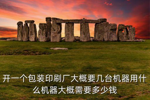 開一個包裝印刷廠大概要幾臺機器用什么機器大概需要多少錢