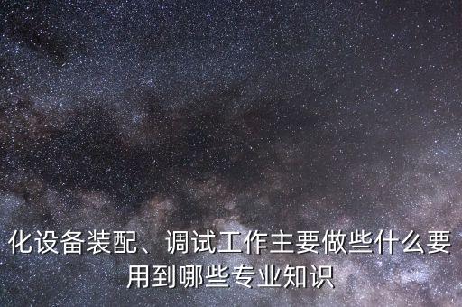 化設(shè)備裝配、調(diào)試工作主要做些什么要用到哪些專業(yè)知識(shí)