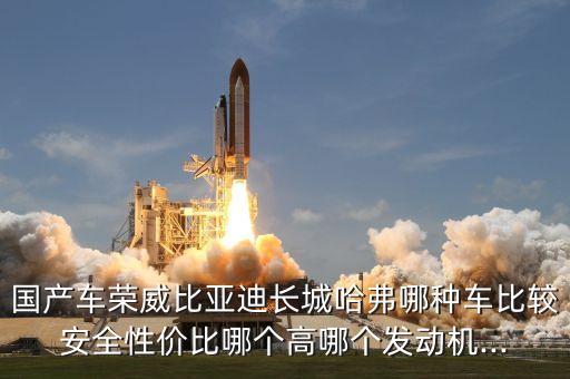 國產(chǎn)車榮威比亞迪長城哈弗哪種車比較安全性價比哪個高哪個發(fā)動機(jī)...