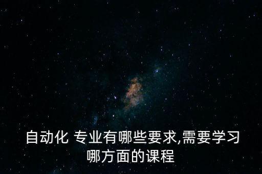  自動(dòng)化 專業(yè)有哪些要求,需要學(xué)習(xí)哪方面的課程