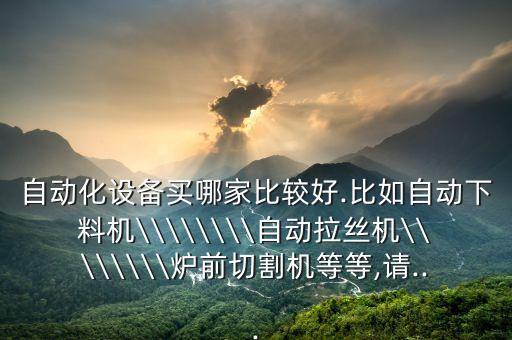 自動(dòng)化設(shè)備買哪家比較好.比如自動(dòng)下料機(jī)\\\\\\\\自動(dòng)拉絲機(jī)\\\\\\\\爐前切割機(jī)等等,請...
