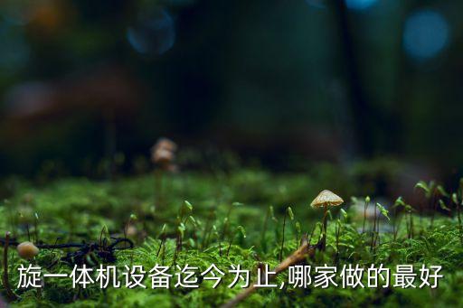 旋一體機(jī)設(shè)備迄今為止,哪家做的最好
