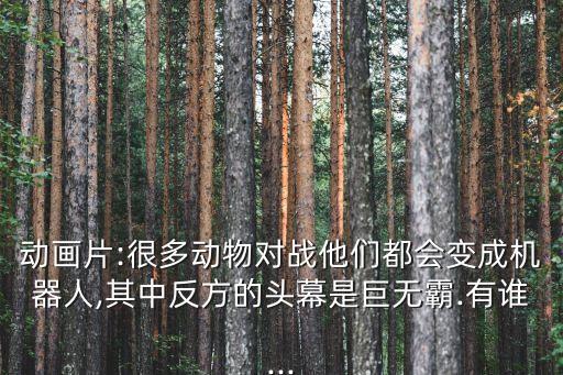 動(dòng)畫片:很多動(dòng)物對(duì)戰(zhàn)他們都會(huì)變成機(jī)器人,其中反方的頭幕是巨無(wú)霸.有誰(shuí)...