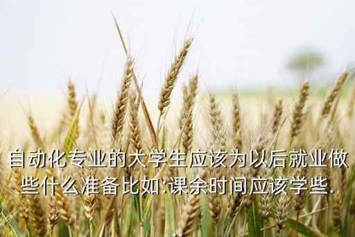 自動(dòng)化專業(yè)的大學(xué)生應(yīng)該為以后就業(yè)做些什么準(zhǔn)備比如:課余時(shí)間應(yīng)該學(xué)些...
