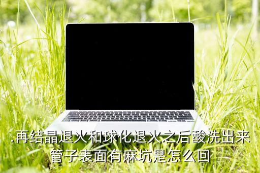 .再結(jié)晶退火和球化退火之后酸洗出來管子表面有麻坑是怎么回