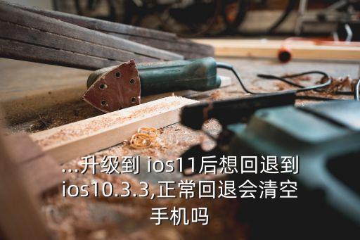 ...升級到 ios11后想回退到ios10.3.3,正常回退會清空手機嗎