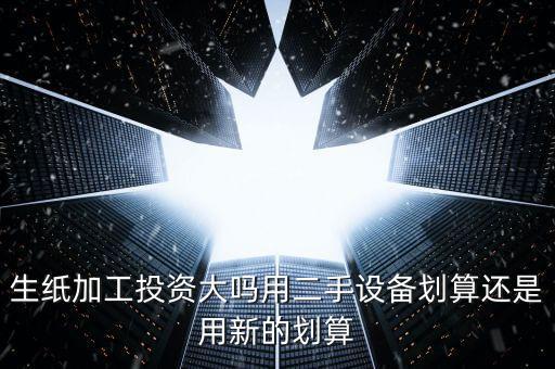 生紙加工投資大嗎用二手設(shè)備劃算還是用新的劃算