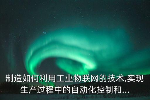 制造如何利用工業(yè)物聯(lián)網(wǎng)的技術(shù),實現(xiàn)生產(chǎn)過程中的自動化控制和...