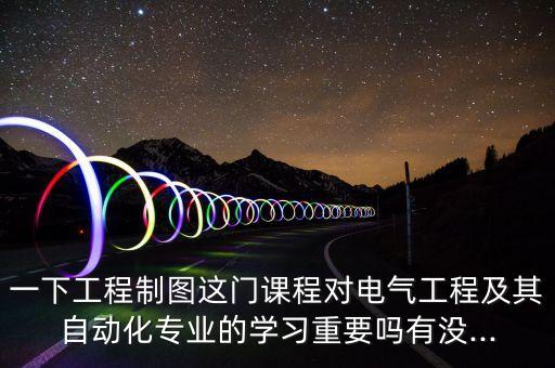 一下工程制圖這門課程對電氣工程及其自動化專業(yè)的學習重要嗎有沒...