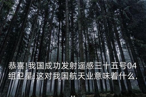 恭喜!我國成功發(fā)射遙感三十五號(hào)04組衛(wèi)星!這對(duì)我國航天業(yè)意味著什么...