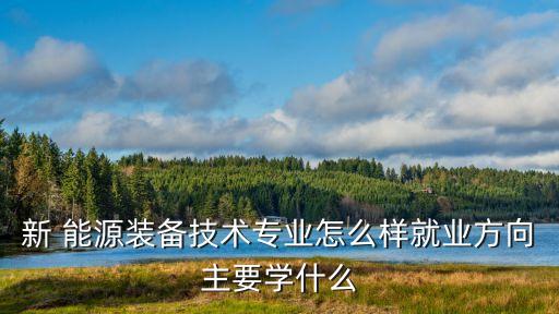 新 能源裝備技術(shù)專業(yè)怎么樣就業(yè)方向主要學什么
