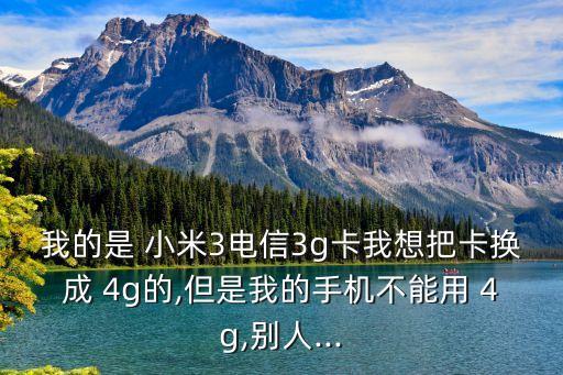 我的是 小米3電信3g卡我想把卡換成 4g的,但是我的手機不能用 4g,別人...