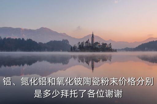 鋁、氮化鋁和氧化鈹陶瓷粉末價格分別是多少拜托了各位謝謝