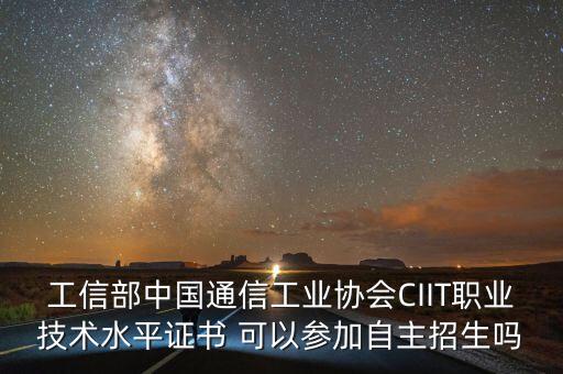 中國通信企業(yè)協(xié)會，工信部中國通信工業(yè)協(xié)會CIIT職業(yè)技術(shù)水平證書 可以參加自主招生嗎