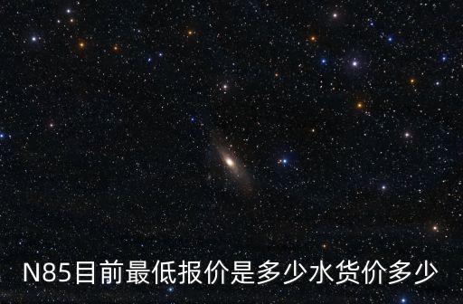N85目前最低報價是多少水貨價多少