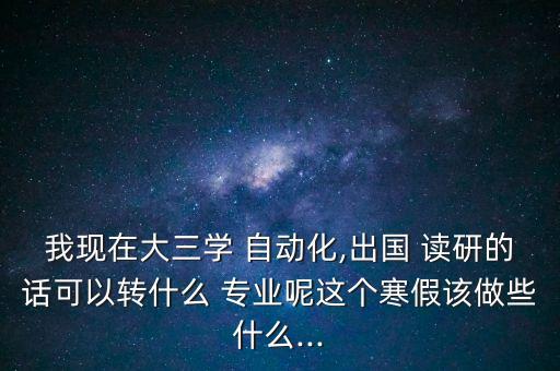 我現(xiàn)在大三學 自動化,出國 讀研的話可以轉(zhuǎn)什么 專業(yè)呢這個寒假該做些什么...