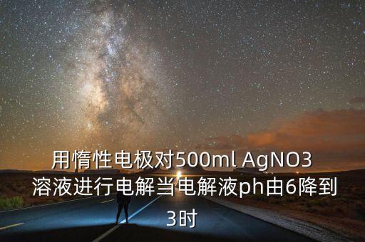 用惰性電極對500ml AgNO3 溶液進(jìn)行電解當(dāng)電解液ph由6降到3時