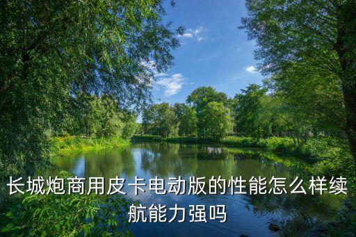 長(zhǎng)城炮商用皮卡電動(dòng)版的性能怎么樣續(xù)航能力強(qiáng)嗎
