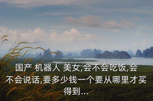 國產(chǎn) 機(jī)器人 美女,會(huì)不會(huì)吃飯,會(huì)不會(huì)說話,要多少錢一個(gè)要從哪里才買得到...