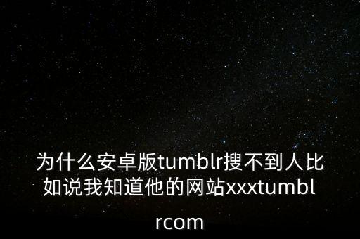 為什么安卓版tumblr搜不到人比如說我知道他的網(wǎng)站xxxtumblrcom
