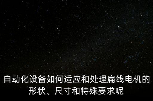 自動化設(shè)備如何適應(yīng)和處理扁線電機(jī)的形狀、尺寸和特殊要求呢