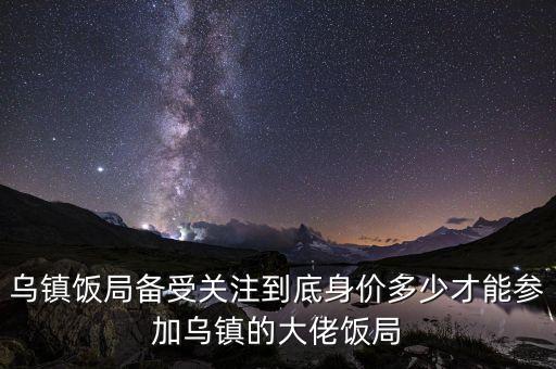 烏鎮(zhèn)飯局備受關(guān)注到底身價(jià)多少才能參加烏鎮(zhèn)的大佬飯局