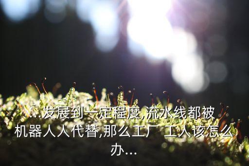 ...發(fā)展到一定程度,流水線都被 機器人人代替,那么工廠 工人該怎么辦...