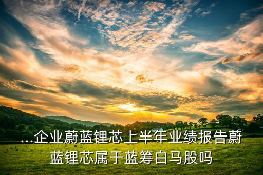 ...企業(yè)蔚藍鋰芯上半年業(yè)績報告蔚藍鋰芯屬于藍籌白馬股嗎