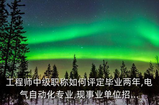 工程師中級職稱如何評定畢業(yè)兩年,電氣自動化專業(yè),現(xiàn)事業(yè)單位招...