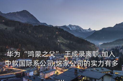 華為“鴻蒙之父” 王成錄離職,加入中軟國(guó)際系公司,這家公司的實(shí)力有多...
