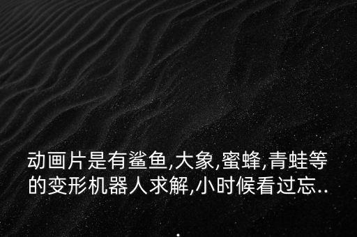 動畫片是有鯊魚,大象,蜜蜂,青蛙等的變形機器人求解,小時候看過忘...