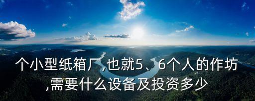個(gè)小型紙箱廠,也就5、6個(gè)人的作坊,需要什么設(shè)備及投資多少
