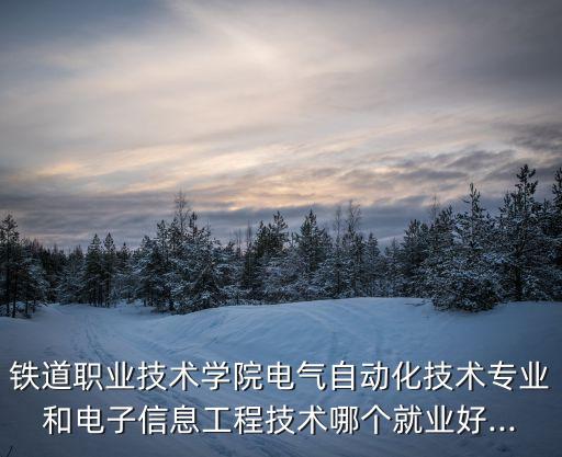 鐵道職業(yè)技術(shù)學(xué)院電氣自動化技術(shù)專業(yè)和電子信息工程技術(shù)哪個就業(yè)好...